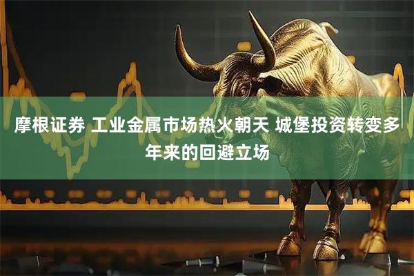 摩根证券 工业金属市场热火朝天 城堡投资转变多年来的回避立场